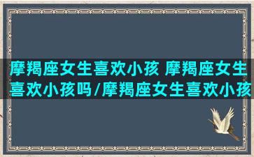 摩羯座女生喜欢小孩 摩羯座女生喜欢小孩吗/摩羯座女生喜欢小孩 摩羯座女生喜欢小孩吗-我的网站